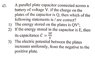 A parallel plate capacitor connected across a
battery of voltage V. if the charge on the
plates of the capacitor is Q, then which of the
following statements is / are correct?
1) The energy stored on the plates is QV?;
2) If the energy stored in the capacitor is E, then
43.
its capacitance C = 28
3) The electric potential between the plates
increases uniformly, from the negative to the
positive plate.
V
