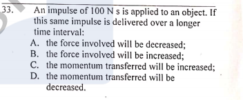 An impulse of 100 N s is applied to an object. If
this same impulse is delivered over a longer
time interval:
A. the force involved will be decreased;
B. the force involved will be increased;
C. the momentum transferred will be increased;
D. the momentum transferred will be
33.
decreased.
