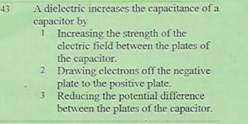 A dielectric increases the capacitance of a
capacitor by
1
43
I Increasing the strength of the
electric field between the plates of
the capacitor.
2 Drawing electrons off the negative
plate to the positive plate.
3 Reducing the potential difference
between the plates of the capacitor.

