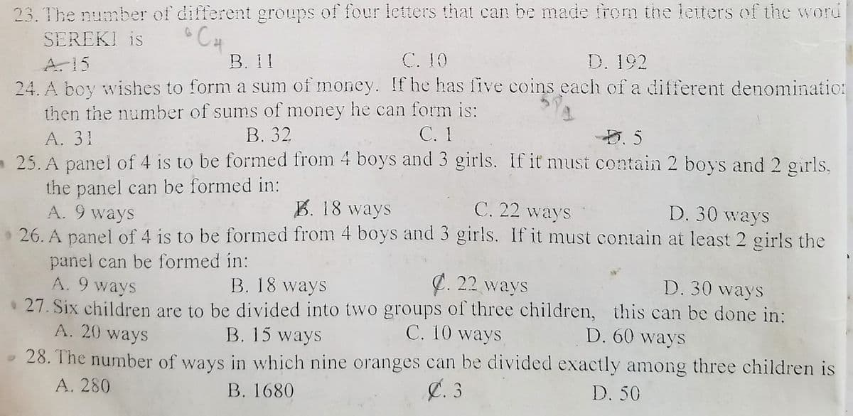 23. The number of different groups of four letters that can be made from the letters of the word
CH
В. 1
SEREKI is
C. 10
D. 192
A. 15
24. A boy wishes to form a sum of money. If he has five coins each of a different denominatio:
then the number of sums of money he can form is:
A. 31
25. A panel of 4 is to be formed from 4 boys and 3 girls. If it must contain 2 boys and 2 girls,
the panel can be formed in:
A. 9 ways
В. 32
С. 1
B. 18 ways
C. 22 ways
D. 30 ways
26. A panel of 4 is to be formed from 4 boys and 3 girls, If it must contain at least 2 girls the
panel can be formed in:
A. 9 ways
B. 18 ways
C. 22 ways
D. 30 ways
• 27. Six children are to be divided into two groups of three children, this can be done in:
A. 20 ways
B. 15 ways
C. 10 ways
D. 60 ways
28. The number of ways in which nine oranges can be divided exactly among three children is
Ø. 3
A. 280
B. 1680
D. 50
