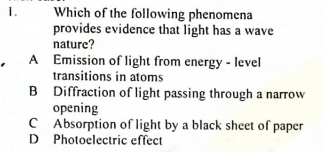 1.
Which of the following phenomena
provides evidence that light has a wave
nature?
A Emission of light from energy - level
transitions in atoms
B Diffraction of light passing through a narrow
opening
CAbsorption of light by a black sheet of paper
D Photoelectric effect
