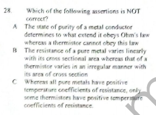 28
Which of the following assertions is NOT
correcr?
A The state of purity of a metal conductor
determines to what extend it obeys Ohm's law
whereas a thermistor cannot obey this law
B The resistance of a pure metal varies linearly
with its cross sectional area whereas that of a
thermistor varies in an irregular manner with
its area of cross section
C Whereas all pure metais have positive
temperature cnefficients of resistance, only
some thermistors have positive temperature
coeflicients of resistance.
