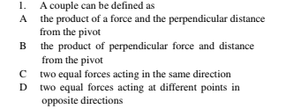 1. A couple can be defined as
A the product of a force and the perpendicular distance
from the pivot
B the product of perpendicular force and distance
from the pivot
C two equal forces acting in the same direction
D two equal forces acting at different points in
opposite directions
