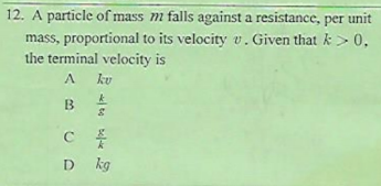 12. A particle of mass m falls against a resistance, per unit
mass, proportional to its velocity v. Given that k> 0,
the terminal velocity is
ku
C
D kg
