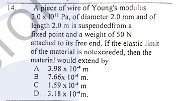 14.
A piece of wire of Young's modulus
2.0 x 10" Pa, of diameter 2.0 mm and of
length 2.0 m is suspendedfrom a
fixed point and a weight of 50 N
attached to its free end. If the elastic limit
of the material is notexceeded, then the
material would extend by
A 3.98 x 104 m
в 7.66х 10:4 m.
B
C 1.59 x 10-4 m
D. 3.18 x 10¬m.

