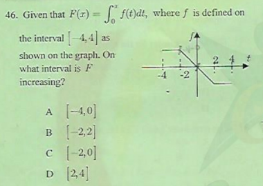 46. Given that F(r) = f(t)dt, where f is defined on
%3D
the interval -4, 4 as
shown on the graph. On
what interval is F
2
-2
increasing?
A (-4,0]
B [-2,2]
c (-2,0]
D 24
