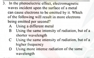 3. In the photoelectric effect, electromagnetic
waves incident upon the surface of a metal
can cause electrons to be emitted by it. Which
of the following will result in more electrons
being emitted per second?
A Using a different metal
B Using the same intensity of radiation, but of a
shorter wavelength
C Using the same intensity of radiation, but of a
higher frequency
D Using more intense radiation of the same
wavelength
