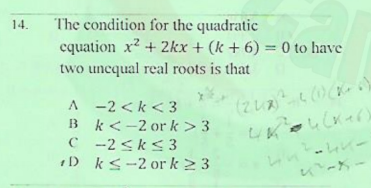The condition for the quadratic
cquation x2 + 2kx + (k + 6) = 0 to have
two uncqual real roots is that
14.
%3D
A -2 <k < 3
B k<-2 or k> 3
C -2 <k<3
1D ks-2 or k 2 3
(2しス0。
