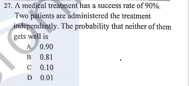 27. A medical treatment has a success rate of 90%.
Two patients are administered the treatment
independently. The probability that neither of them
gets well is
A 0.90
B 0.81
0.10
D 0.01
