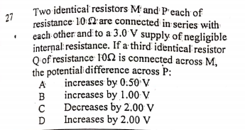 27
Two identical resistors M and P'each of
resistance 10 2' are connected in series with
each other and to a 3.0 V supply of negligible
internal: resistance. If a third identical resistor
Q of resistance 102 is connected across M,
the potentialidifference across P:
increases by 0:50 V
increases by 1.00 V
Decreases by 2.00 V
Increases by 2.00 V
ABCD
