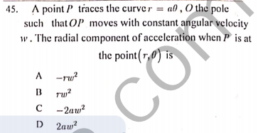45. A point P traces the curver = a0 , O the pole
such that OP moves with constant angular velocity
w. The radial component of acceleration when P is at
the point(r,0) is
A -ru?
B
ru?
c - 2aw?
2aw?
