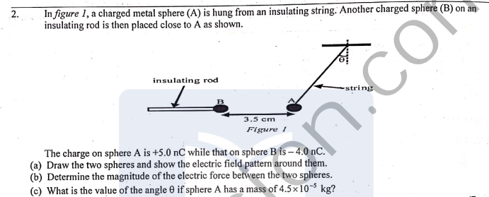 In figure 1, a charged metal sphere (A) is hung from an insulating string. Another charged sphere (B) on an
insulating rod is then placed close to A as shown.
2.
insulating rod
3.5 cm
Figure 1
The charge on sphere A is +5.0 nC while that on sphere B fs – 4.0 nC.
(a) Draw the two spheres and show the electric field pattern around them.
(b) Determine the magnitude of the electric force between the two spheres.
(c) What is the value of the angle 0 if sphere A has a mass of 4.5×10- kg?
