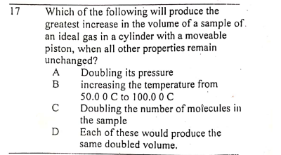 Which of the following will produce the
greatest increase in the volume of a sample of.
an ideal gas in a cylinder with a moveable
piston, when all other properties remain
unchanged?
17
Doubling its pressure
increasing the temperature from
50.0 0 C to 100.00C
Doubling the number of molecules in
the sample
Each of these would produce the
same doubled volume.
A
B
D
