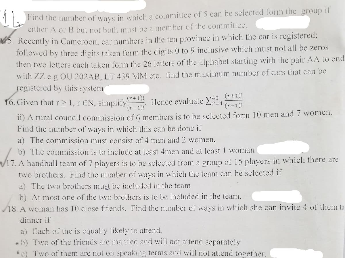 Find the number of ways in which a committee of 5 can be selected form the group if
either A or B but not both must be a member of the committee.
5. Recently in Cameroon, car numbers in the ten province in which the car is registered;
followed by three digits taken form the digits 0 to 9 inclusive which must not all be zeros
then two letters each taken form the 26 letters of the alphabet starting with the pair AA to end
with ZZ e.g OU 202AB, LT 439 MM etc. find the maximum number of cars that can be
registered by this system
(r+1)!
(r+1)!
Y6. Given thatr>1, r EN, simplify
(r-1)!
140
Hence evaluate E1
(r-1)!
11) A rural council commission of 6 members is to be selected form 10 men and 7 women.
Find the number of ways in which this can be done if
a) The commission must consist of 4 men and 2 women,
b) The commission is to include at least 4men and at least 1 woman
V17. A handball team of 7 players is to be selected from a group of 15 players in which there are
two brothers. Find the number of ways in which the team can be selected if
a) The two brothers must be included in the team
b) At most one of the two brothers is to be included in the team.
18. A woman has 10 close friends. Find the number of ways in which she can invite 4 of them to
dinner if
a) Each of the is equally likely to attend,
b) Two of the friends are married and will not attend separately
6c) Two of them are not on speaking terms and will not attend together.
