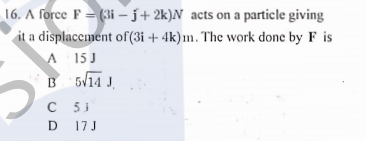 16. A force F = (3i – j+ 2k)N acts on a particle giving
it a displacement of (3i + 4k)m. The work done by F is
A
B 5/14 J.
15 J
C 53
D 17 J

