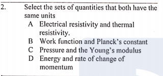 Select the sets of quantities that both have the
same units
A Electrical resistivity and thermal
resistivity.
B Work function and Planck's constant
C Pressure and the Young's modulus
D Energy and rate of change of
momentum
2.
