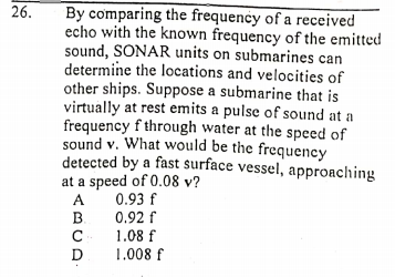 By comparing the frequency of a received
echo with the known frequency of the emitted
sound, SONAR units on submarines can
determine the locations and velocities of
other ships. Suppose a submarine that is
virtually at rest emits a pulse of sound at a
frequency f through water at the speed of
sound v. What would be the frequency
detected by a fast surface vessel, approaching
at a speed of 0.08 v?
0.93 f
26.
A
B.
0.92 f
1.08 f
1.008 f
