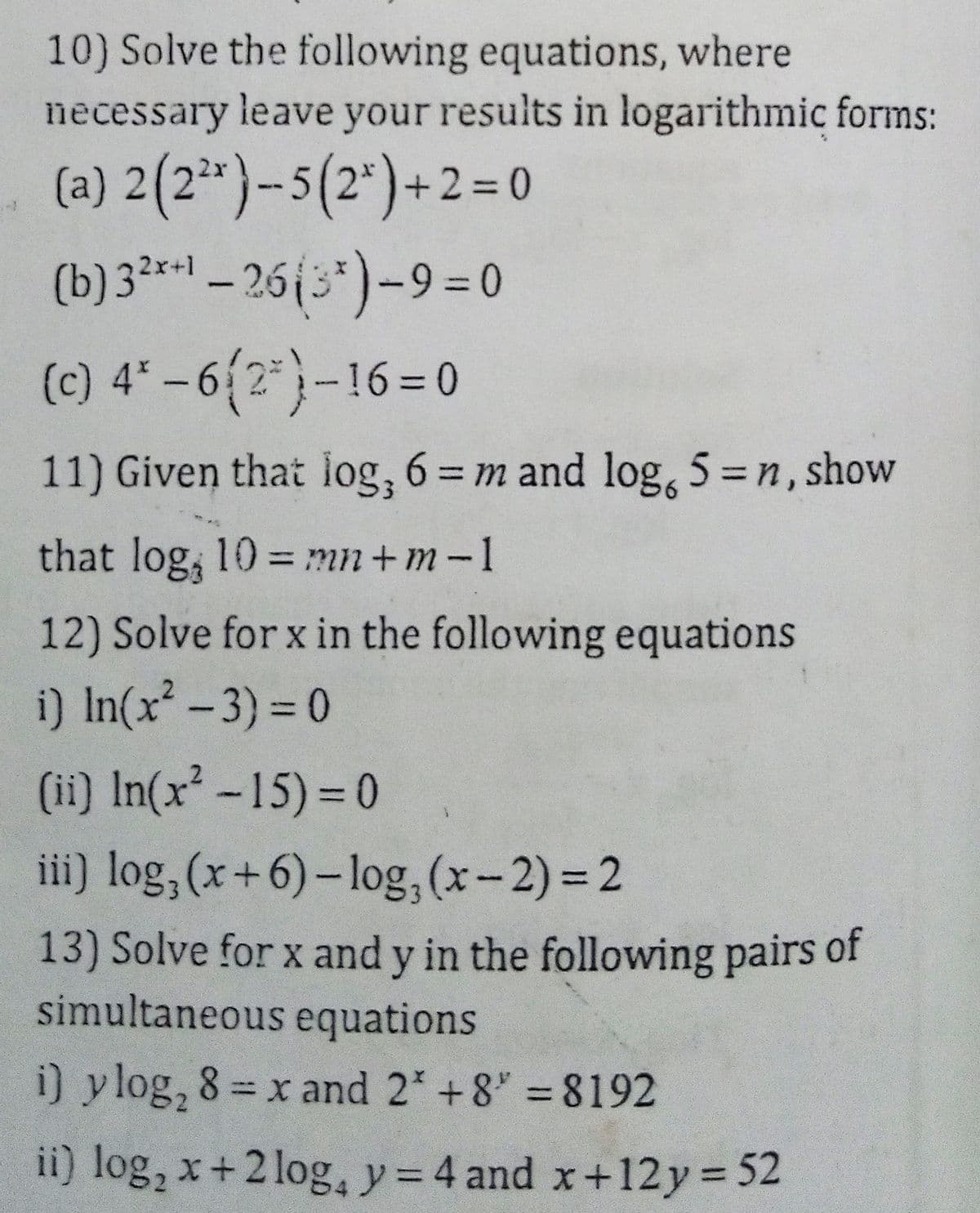 10) Solve the following equations, where
necessary leave your results in logarithmic forms:
(a) 2(2*}-5(2*)+2= 0
(b) 3** – 26{3*)-9 = 0
(c) 4* –6{2*}-16=0
11) Given that log, 6= m and log, 5 =n, show
that log, 10 = mn+m-1
%3D
12) Solve for x in the following equations
i) In(x-3) = 0
%3D
(ii) In(x -15) = 0
iii) log, (x+6)- log, (x-2) = 2
13) Solve for x and y in the following pairs of
simultaneous equations
i) ylog, 8= x and 2* +8" 8192
%3D
ii) log, x+2 log, y= 4 and x+12y 52
