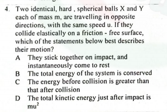 4. Two identical, hard , spherical balls X and Y
each of mass m, are travelling in opposite
directions, with the same speed u. If they
collide elastically on a friction - free surface,
which of the statements below best describes
their motion?
A They stick together on impact, and
instantaneously come to rest
B The total energy of the system is conserved
C The energy before collision is greater than
that after collision
D The total kinetic energy just after impact is
mu?
