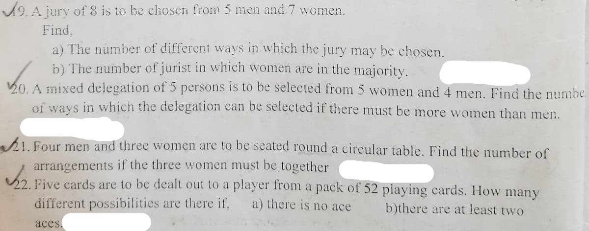A9. A jury of 8 is to be chosen from 5 men and 7 women.
Find,
a) The number of different ways in.which the jury may be chosen.
b} The number of jurist in which women are in the majority.
20. A mixed delegation of 5 persons is to be selected from 5 women and 4 men. Find the numbe.
of ways in which the delegation can be selected if there must be more women than men.
I.Four men and three women are to be seated round a circular table. Find the number of
arrangements if the three women must be together
22. Five cards are to be dealt out to a player from a pack of 52 piaying cards. How many
different possibilities are there if,
a) there is no ace
b)there are at least two
aces.
