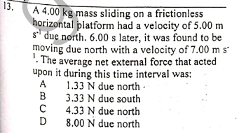 13.
A 4.00 kg mass sliding on a frictionless
horizontal platform had a velocity of 5.00 m
s' due north. 6.00 s later, it was found to be
moving due north with a velocity of 7.00 m s'
'. The average net external force that acted
upon it during this time interval was:
1.33 N due north -
3.33 N due south
4.33 N due north
8.00 N due north
A
B
