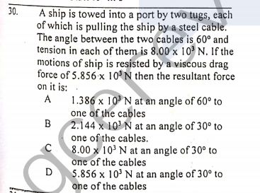 30.
A ship is towed into a port by two tugs, each
of which is pulling the ship by a steel cable.
The angle between the two cables is 60° and
tension in each of them is 8.00 x 10 N. If the
motions of ship is resisted by a viscous drag
force of 5.856 x 10°N then the resultant force
on it is:
A 1.386 x 10N at an angle of 60° to
one of the cables
B
A
2.144 x 10' N at an angle of 30° to
one of the cables.
8.00 x 10' N at an angle of 30° to
one of the cables
D
5.856 x 10' N at an angle of 30° to
one of the cables

