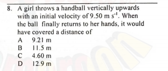 8. A girl throws a handball vertically upwards
with an initial velocity of 9.50 m s'. When
the ball finally returns to her hands, it would
have covered a distance of
A 9.21 m
11.5 m
A
B
C 4.60 m
12.9 m
C
D

