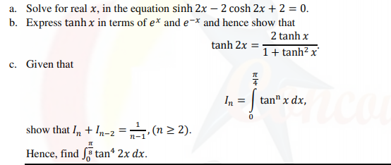 a. Solve for real x, in the equation sinh 2x – 2 cosh 2x + 2 = 0.
b. Express tanh x in terms of e* and e-* and hence show that
2 tanh x
tanh 2x =
1+ tanh² x'
c. Given that
In =
tan" x dx,
show that I, + In-2 = (n 2 2).
Hence, find tan* 2x dx.
4
