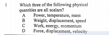 Which three of the following physical
quantities are all scalars?
1
A
Power, temperature, mass
B
Weight, displacement, speed
C
Work, energy, momentum
D
Force, displacement, velocity
