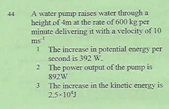 A water pump raises water through a
height of 4m at the rate of 600 kg per
minute delivering it with a velocity of 10
ms
1 The increase in potential energy per
second is 392 W.
2 The power output of the pump is
892W
3 The increase in the kinetic energy is
2.5×10J
44
