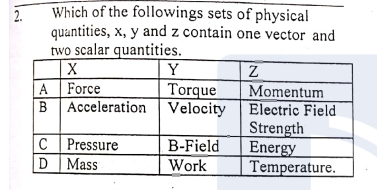 Which of the followings sets of physical
quantities, x, y and z contain one vector and
2.
two scalar quantities.
Y
Torque
A Force
Momentum
BAcceleration Velocity Electric Field
Strength
Energy
Temperature.
C Pressure
D Mass
B-Field
Work
