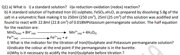 Q1) a) What is i) a standard solution? i)a reduction-oxidation (redox) reaction?
b) A standard solution of hydrated Iron (II) sulphate, FeSO4.XH2O, as prepared by dissolving 5.8g of the
salt in a volumetric flask making it to 250ml (250 cm³), 25ml (25 cm³) of this solution was acidified and
found to react with 22.8ml (22.8 cm³) of 0.018MPotassium permanganate solution. The half equation
for the reaction are:
Mn" a) + 4H20)
MnO4(aq) + 8H*(ag)
Fe" aq)
Fe2"(aq) + e
i) What is the indicator for the titration of Iron(1)sulphate and Potassium permanganate solution?
ii)indicate the colour at the end point if the permanganate is in the burette.
iii)Why is it necessary to acidify the Iron(II)sulphate before titration ?
