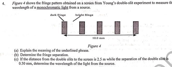 4.
Figure 4 shows the fringe pattern obtained on a screen from Young's double-slit experiment to measure th
wavelength of a monochromatic light from a source.
dark fringe
bright fringe
10.0 mm
Figure 4
(a) Explain the meaning of the underlined phrase."
(b) Determine the fringe separation.
(c) If the distance from the double slits to the screen is 2.5 m while the separation of the double slits is
0.50 mm, determine the wavelength of the light from the source.
