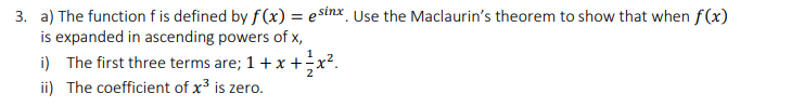 3. a) The function fis defined by f (x) = esinx_ Use the Maclaurin's theorem to show that when f(x)
is expanded in ascending powers of x,
i) The first three terms are; 1+ x +;x².
ii) The coefficient of x3 is zero.
