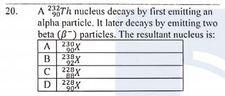 20.
A 232Th nucleus decays by first emitting an
90
alpha particle. It later decays by emitting two
beta (B-) particles. The resultant nucleus is:
230X
A
904
В
238 y
924
228
C
228X
904
D
