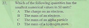 Which of the following quantities has the
smallest numerical values in SI units?
A The charge on an electron.
B The mass of an electron.
C The mass of an alpha particle
D The mass of a hydrogen atom.
27.
