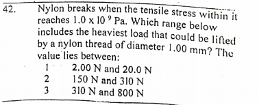 Nylon breaks when the tensile stress within it
reaches 1.0 x 10 ' Pa. Which range below
includes the heaviest load that could be lifted
by a nylon thread of diameter 1.00 mm? The
value lies between:
42.
2.00 N and 20.0 N
150 N and 310 N
310 N and 800 N
2
3
