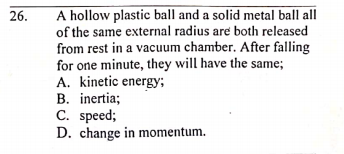 A hollow plastic ball and a solid metal ball all
of the same external radius are both released
from rest in a vacuum chamber. After falling
for one minute, they will have the same;
A. kinetic energy;
B. inertia;
C. speed;
D. change in momentum.
26.
