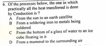 6. Of the processes below, the one in which
practically all the heat transferred is done
by Conduction is ?
A From the sun to an earth satellite
B From a soldering iron to metals being
soldered
C From the bottom of a glass of water to an ice
cube floating in it
D From a mammal to the surrounding air
