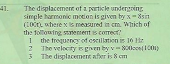 41.
The displacement of a particle undergoing
simple harmonic motion is given by x = Ssin
(100t), where x is measured in cm. Which of
the following statement is correct?
the frequency of oscillation is 16 Hz
The velocity is given by v= 800cos(100t)
The displacement after is 8 cm
1
