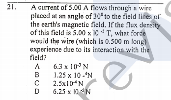 21.
A current of 5.00 A flows through a wire
placed at an angle of 30° to the field lines of
the earth's magnetic field. If the flux density
of this field is 5.00 x 10 - T, what force
would the wire (which is 0.500 m long)
experience due to its interaction with the
field?
6.3 x 103 N
1.25 x 10 -'N
2.5x104N
6.25 x 10 N
A
B
C
D
