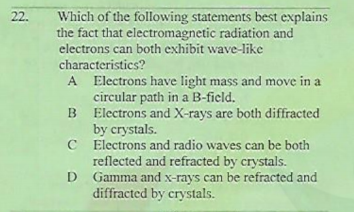 22.
Which of the following statements best explains
the fact that electromagnetic radiation and
electrons can both exhibit wave-like
characteristics?
A Electrons have light mass and move in a
circular path in a B-ficld.
B Electrons and X-rays are both diffracted
by crystals.
C Electrons and radio waves can be both
reflected and refracted by crystals.
D Gamma and x-rays can be refracted and
diffracted by crystals.
