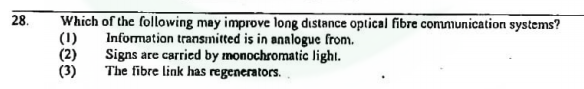 28.
Which of the following may improve long distance optical fibre communication systems?
(1)
(2)
(3)
Information transmitted is in analogue from.
Signs are carried by monochromatic light.
The fibre link has regenerators.
