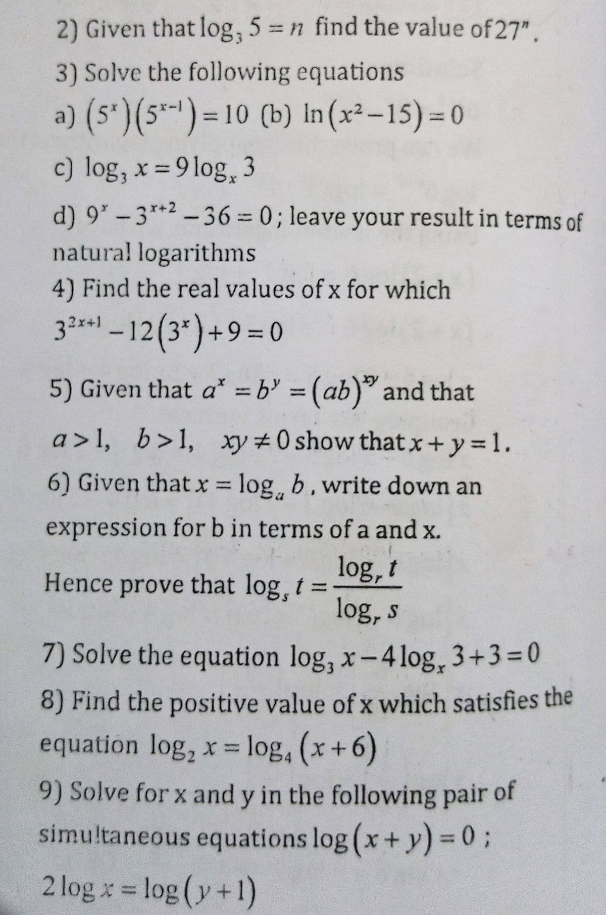 2) Given that log, 5 = n find the value of 27".
3) Solve the following equations
a) (s')(5-)= 10 (b) In (x²-15) = 0
c) log, x = 9 log,3
d) 9*-3**2 -36 = 0; leave your result in terms of
natural logarithms
4) Find the real values of x for which
32r01 – 12(3*)+9=0
5) Given that a* = b = (ab)" and that
%3D
a>1, b>1, xy #0 show that x+y = 1.
6) Given that x = log, b, write down an
%3D
expression for b in terms of a and x.
log, t
log, s
Hence prove that log, t=
7) Solve the equation log, x-4log, 3+3=0
8) Find the positive value of x which satisfies the
equation log, x= log, (x+6)
%3D
9) Solve for x and y in the following pair of
simultaneous equations log (x+y)% 3 %3B
2 log x = log (y+1)
%3D
