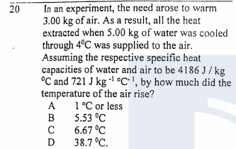 In an experiment, the need arose to warm
3.00 kg of air. AS a result, all the heat
extracted when 5.00 kg of water was cooled
through 4ºC was supplied to the air.
Assuming the respective specific heat
capacities of water and air to be 4186 J / kg
°C and 721 J kg °C•', by how much did the
temperature of the air rise?
1°C or less
5.53 °C
6.67 °C
38.7 °C.
20
A
B
D
