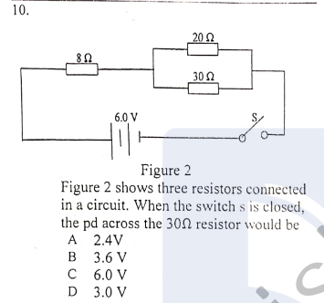10.
20Ω
30 Q
6.0 V
Figure 2
Figure 2 shows three resistors connected
in a circuit. When the switch s is closed,
the pd across the 30N resistor would be
A 2.4V
в 3.6 V
C 6.0 V
D 3.0 V
