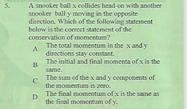 A snooker ball x collides head-on with another
snooker ball y moving in the opposite
direction. Which of the following statement
below is the correct statement of the
conservation of momentum?
The total momentum in the x and y
5.
A.
directions stay constant.
The initial and final momenta of x is the
B.
same.
The sum of the x and y components of
C
the momentum is zero.
The final momentum of x is the same as
D
the final momentum of y.
