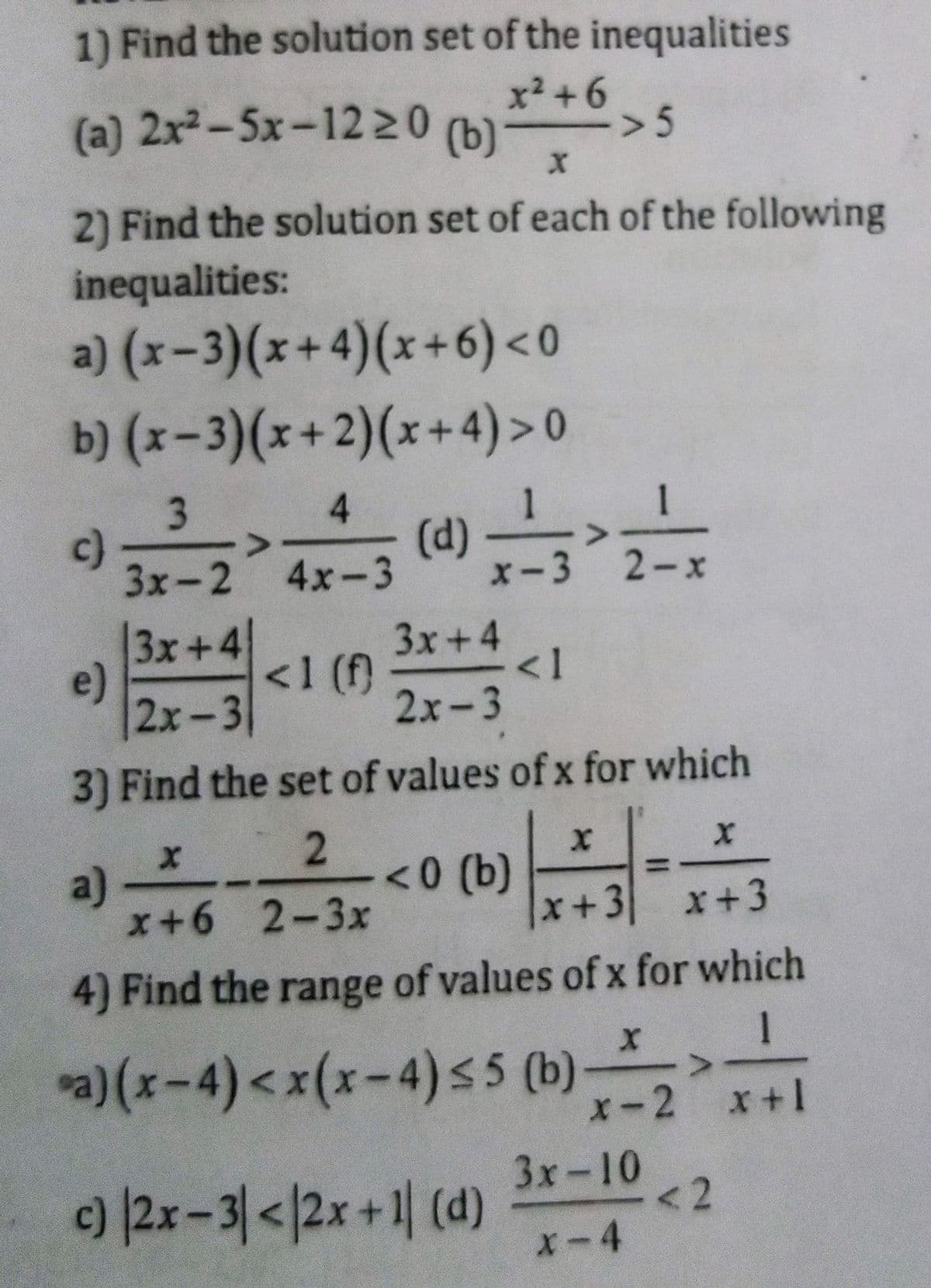1) Find the solution set of the inequalities
x² +6
(a) 2x²-5x-1220
(b)
> 5
2) Find the solution set of each of the following
inequalities:
a) (x-3)(x+4)(x+6) <0
b) (x-3)(x+2)(x+4)> 0
4.
1
c)
<>
(d)
3x-2 4x-3
x-3
2-x
3x+4
3x+4
<1
2х-3
e)
<1(f)
2х-3
3) Find the set of values of x for which
a)
x+6 2-3x
2
<0 (b)
x+3 x+3
4) Find the range of values of x for which
1
)(x-4)<x(x-4)s5 (b)
X-2
x+1
)2x-31</2x+1| (d)
3x-10
<2
X-4
