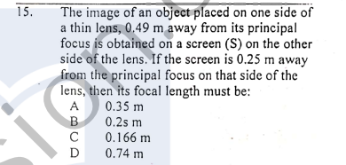 The image of an object placed on one side of
a thin lens, 0.49 m away from its principal
focus is obtained on a screen (S) on the other
side of the lens. If the screen is 0.25 m away
from the principal focus on that side of the
lens, then its focal length must be:
15,
A
0.35 m
0.2s m
C
0.166 m
D
0.74 m
