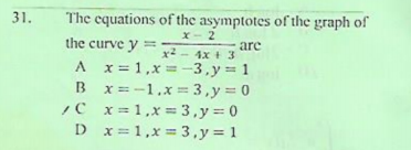31.
The equations of the asymptotes of the graph of
X- 2
are
x2 - 4x + 3
the curve y
A x= 1,x = -3,y 1
B x=-1.x=3,y= 0
/C x= 1,x = 3,y = 0
D x=1,x = 3,y= 1
